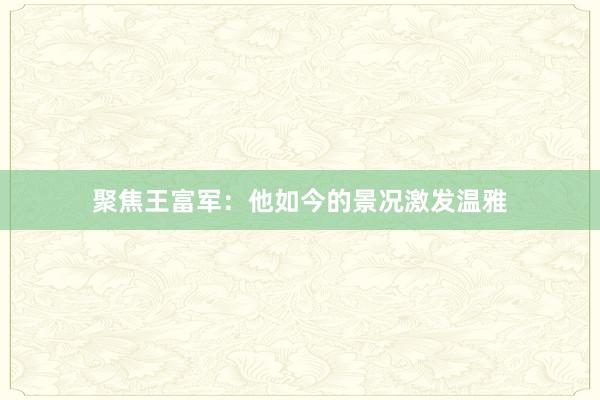 聚焦王富军：他如今的景况激发温雅